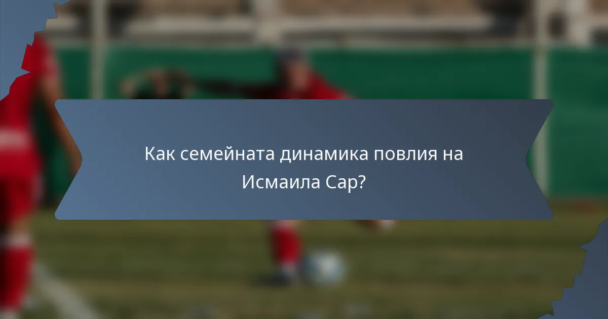 Как семейната динамика повлия на Исмаила Сар?